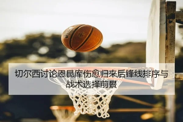 切尔西讨论恩昆库伤愈归来后锋线排序与战术选择前景